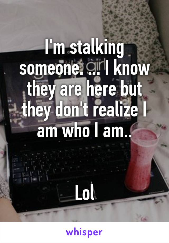 I'm stalking someone. ... I know they are here but they don't realize I am who I am..


Lol