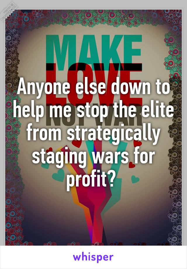 Anyone else down to help me stop the elite from strategically staging wars for profit? 