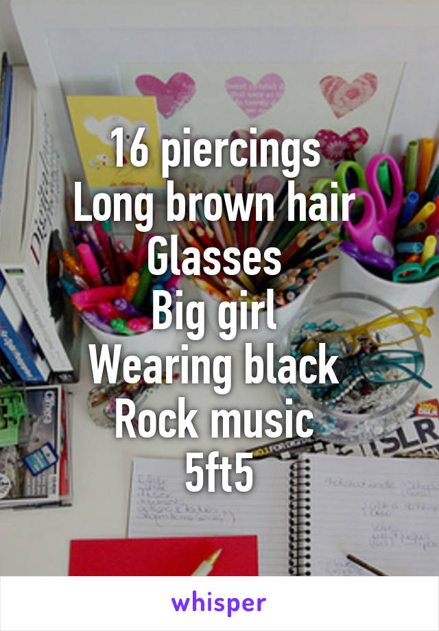 16 piercings 
Long brown hair 
Glasses 
Big girl 
Wearing black 
Rock music 
5ft5