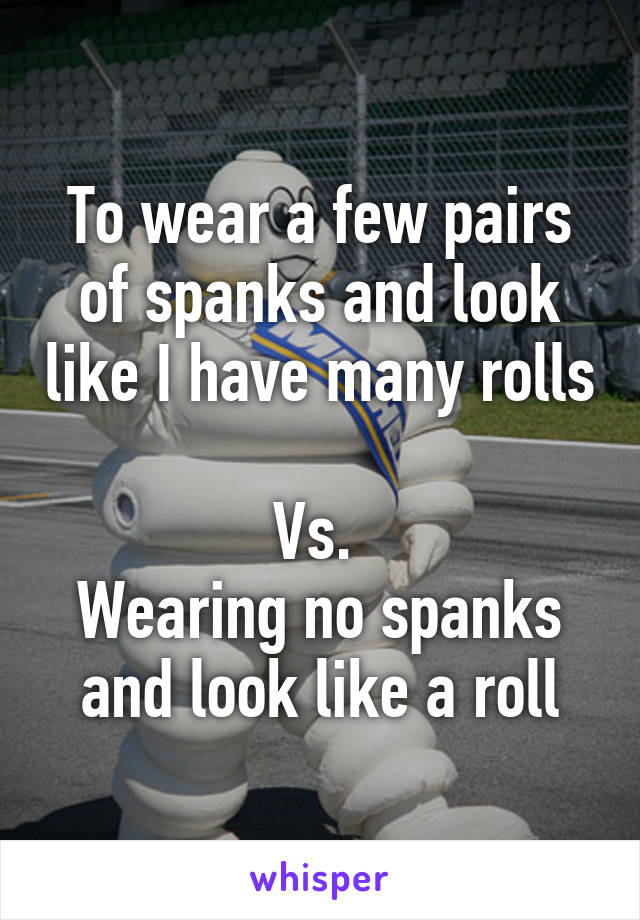 To wear a few pairs of spanks and look like I have many rolls 
Vs. 
Wearing no spanks and look like a roll