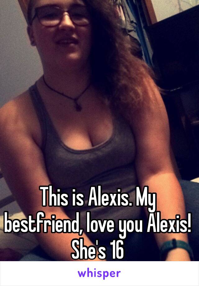 This is Alexis. My bestfriend, love you Alexis! She's 16 