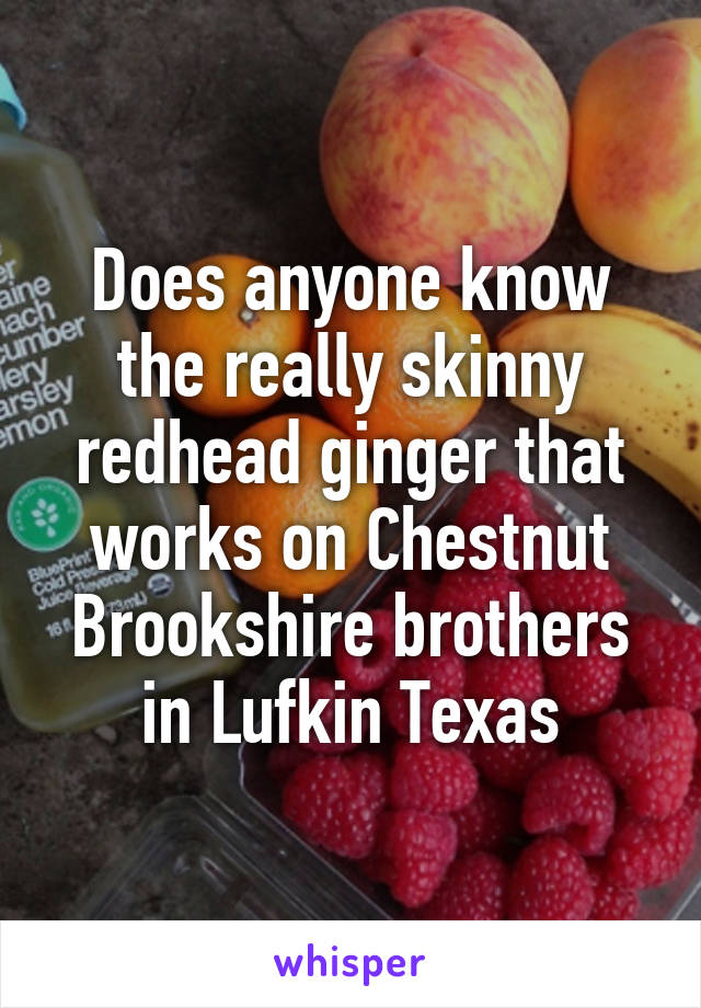 Does anyone know the really skinny redhead ginger that works on Chestnut Brookshire brothers in Lufkin Texas