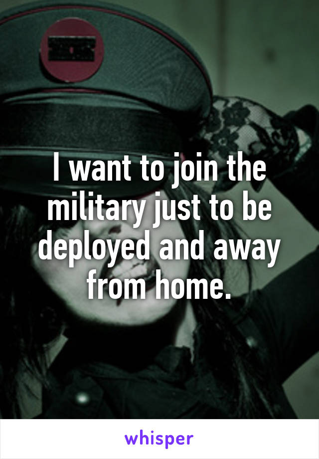 I want to join the military just to be deployed and away from home.