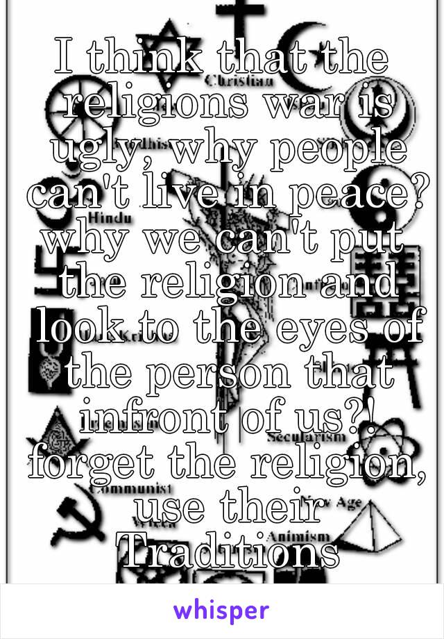 I think that the religions war is ugly, why people can't live in peace?
why we can't put the religion and look to the eyes of the person that infront of us?!
 forget the religion, use their Traditions