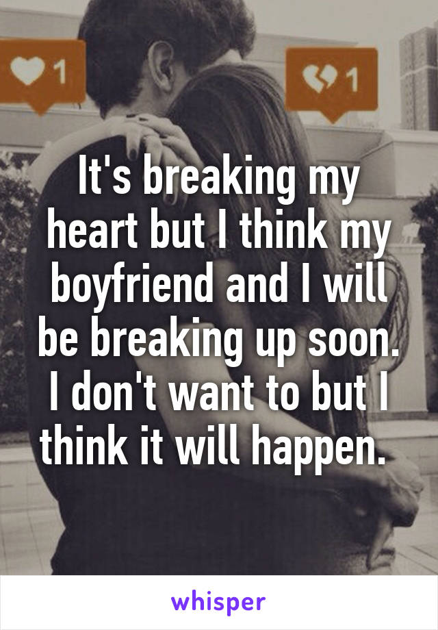 It's breaking my heart but I think my boyfriend and I will be breaking up soon. I don't want to but I think it will happen. 