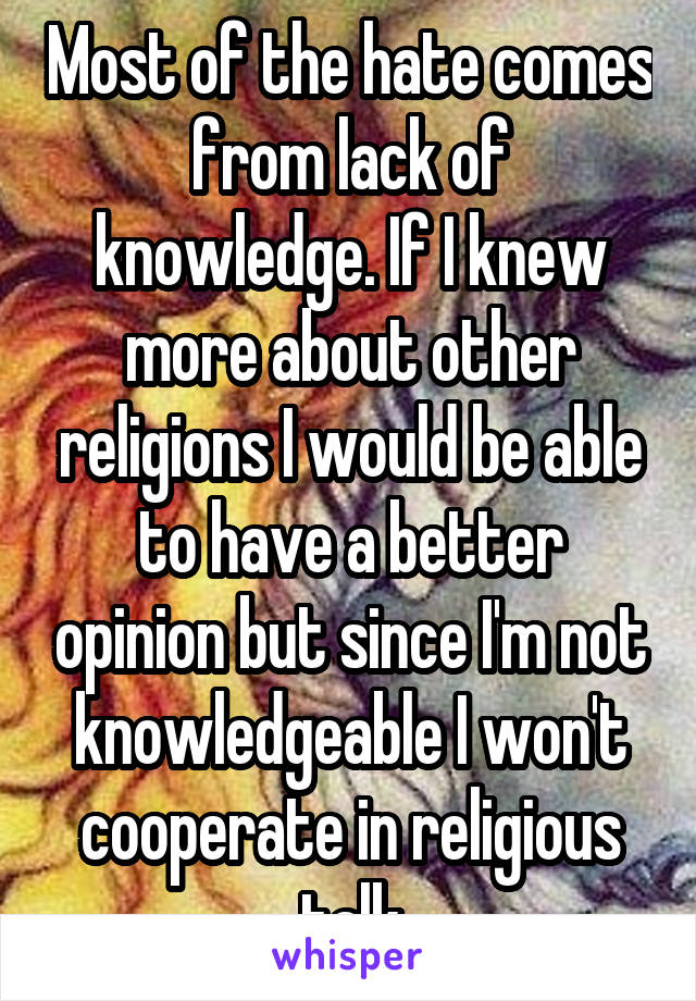 Most of the hate comes from lack of knowledge. If I knew more about other religions I would be able to have a better opinion but since I'm not knowledgeable I won't cooperate in religious talk