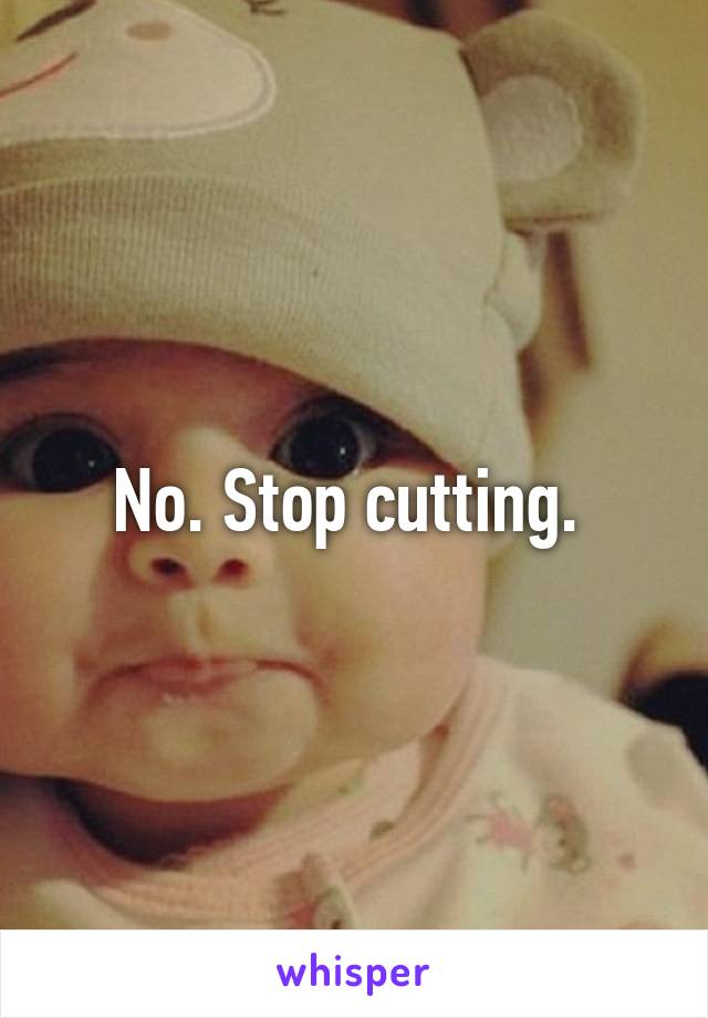 No. Stop cutting. 