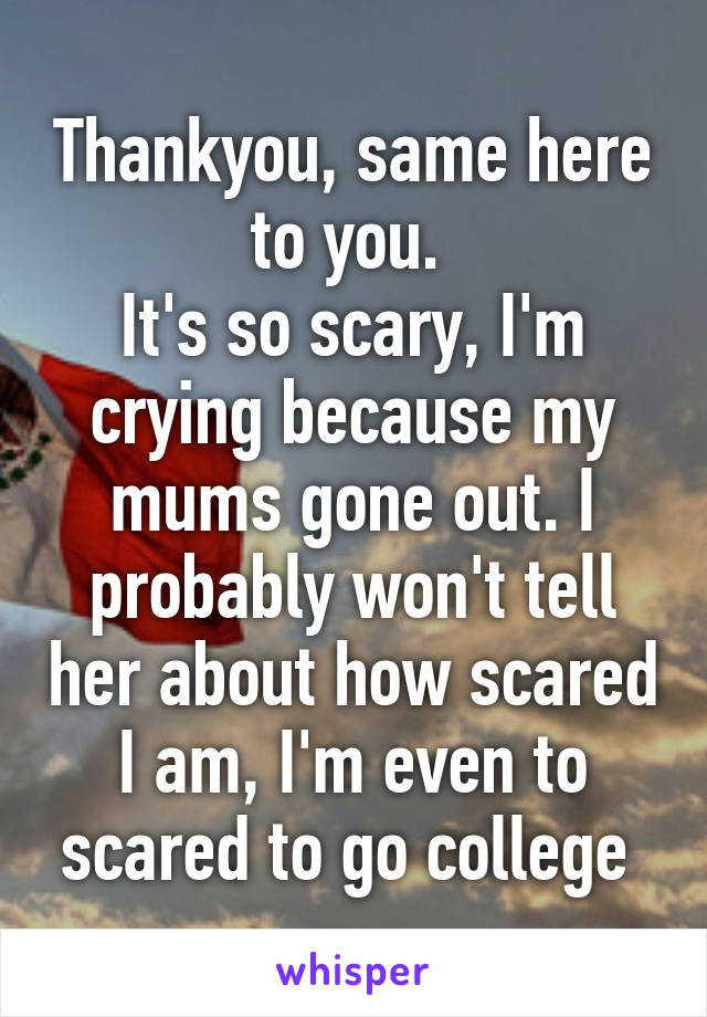 Thankyou, same here to you. 
It's so scary, I'm crying because my mums gone out. I probably won't tell her about how scared I am, I'm even to scared to go college 