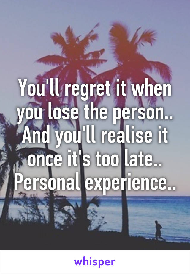 You'll regret it when you lose the person.. And you'll realise it once it's too late.. Personal experience..