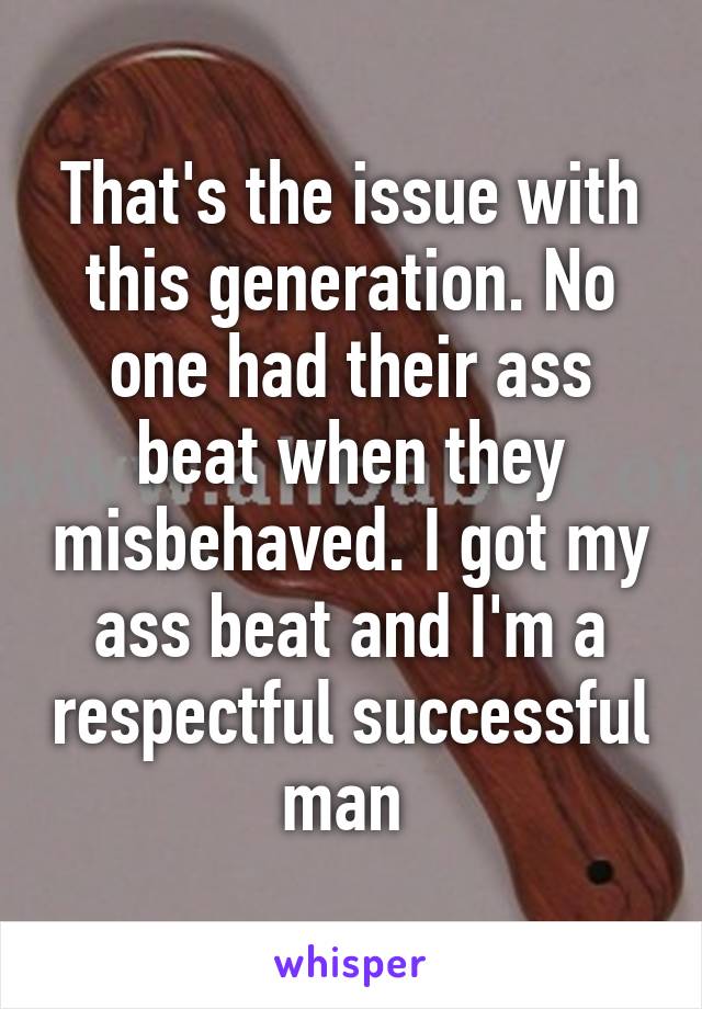 That's the issue with this generation. No one had their ass beat when they misbehaved. I got my ass beat and I'm a respectful successful man 