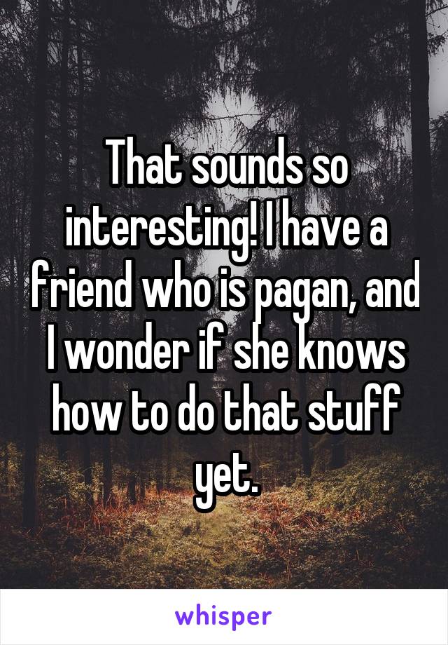 That sounds so interesting! I have a friend who is pagan, and I wonder if she knows how to do that stuff yet.