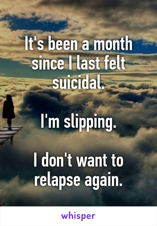 It's been a month since I last felt suicidal.

I'm slipping.

I don't want to relapse again.