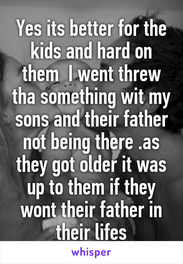 Yes its better for the kids and hard on them  I went threw tha something wit my sons and their father not being there .as they got older it was up to them if they wont their father in their lifes