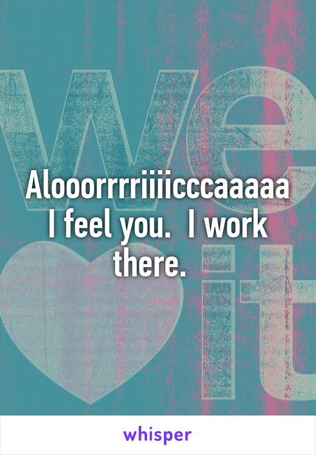 Alooorrrriiiicccaaaaa I feel you.  I work there.  