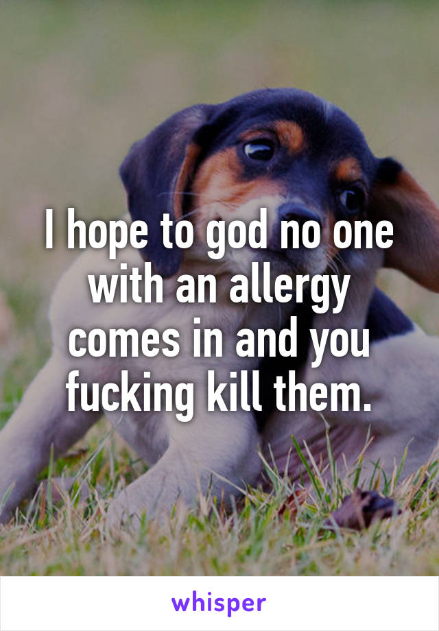 I hope to god no one with an allergy comes in and you fucking kill them.