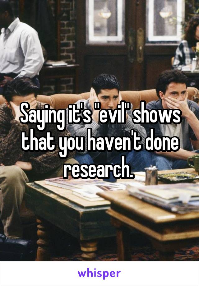 Saying it's "evil" shows that you haven't done research. 