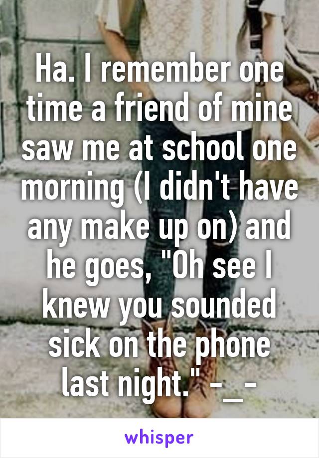 Ha. I remember one time a friend of mine saw me at school one morning (I didn't have any make up on) and he goes, "Oh see I knew you sounded sick on the phone last night." -_-