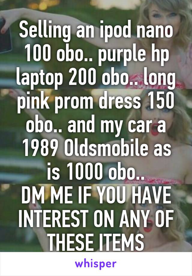 Selling an ipod nano 100 obo.. purple hp laptop 200 obo.. long pink prom dress 150 obo.. and my car a 1989 Oldsmobile as is 1000 obo..
DM ME IF YOU HAVE INTEREST ON ANY OF THESE ITEMS