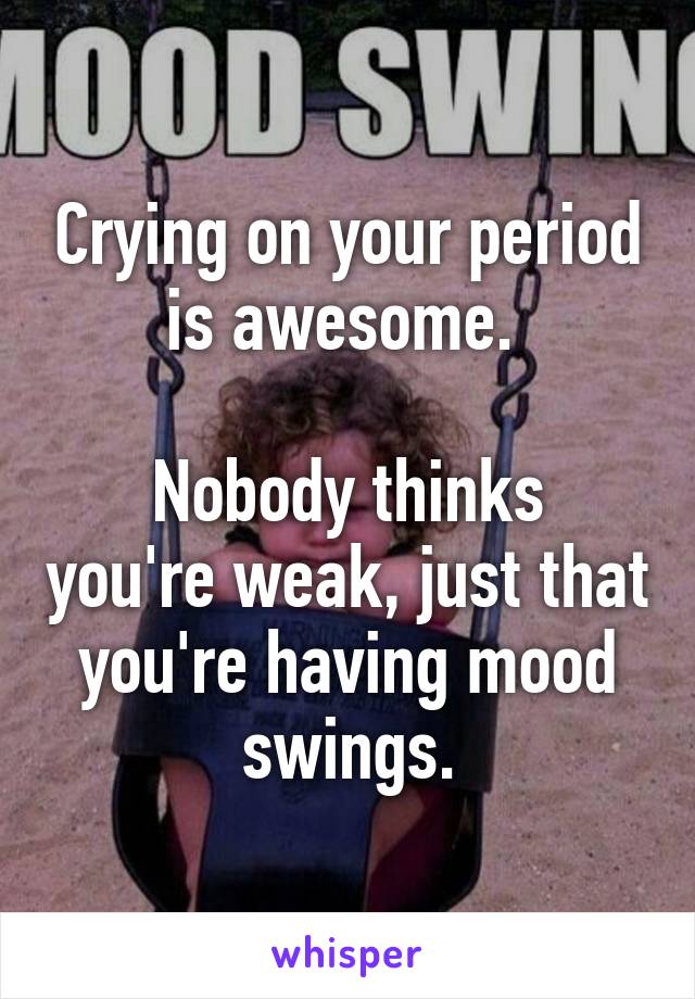 Crying on your period is awesome. 

Nobody thinks you're weak, just that you're having mood swings.