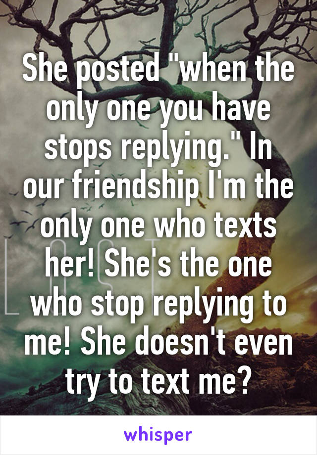 She posted "when the only one you have stops replying." In our friendship I'm the only one who texts her! She's the one who stop replying to me! She doesn't even try to text me?