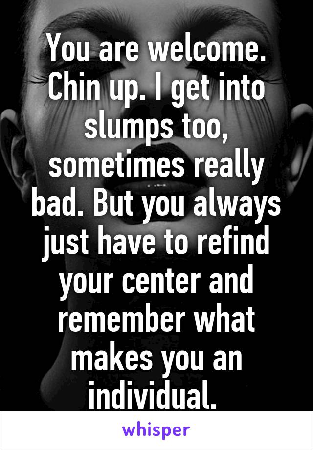 You are welcome. Chin up. I get into slumps too, sometimes really bad. But you always just have to refind your center and remember what makes you an individual. 