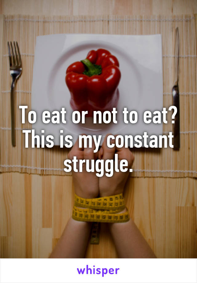 To eat or not to eat? This is my constant struggle.