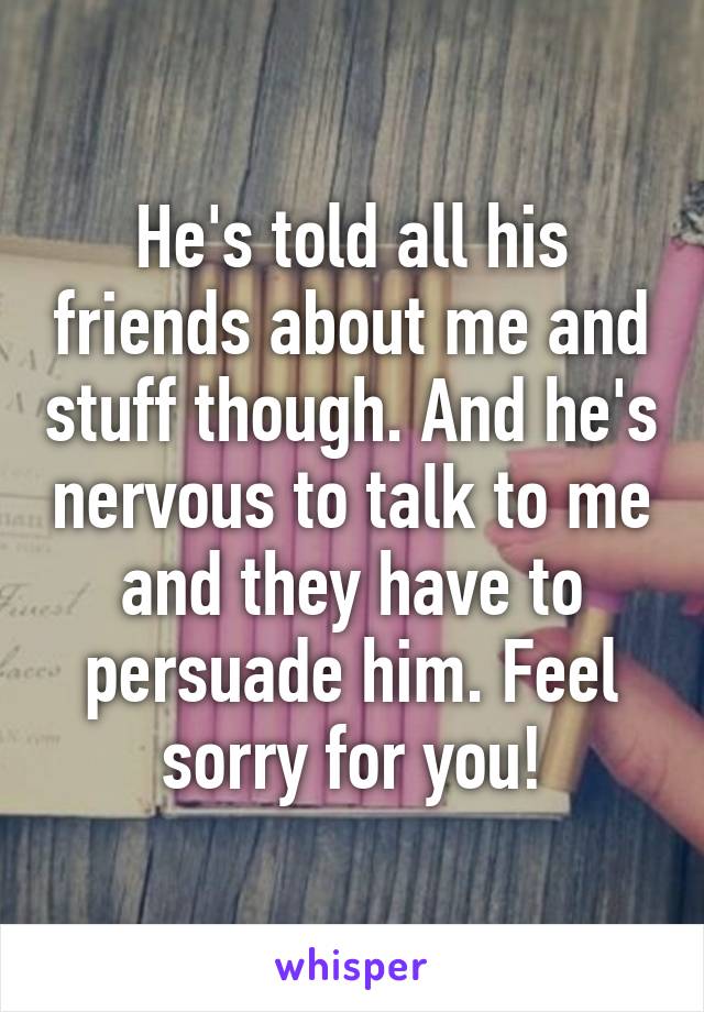 He's told all his friends about me and stuff though. And he's nervous to talk to me and they have to persuade him. Feel sorry for you!