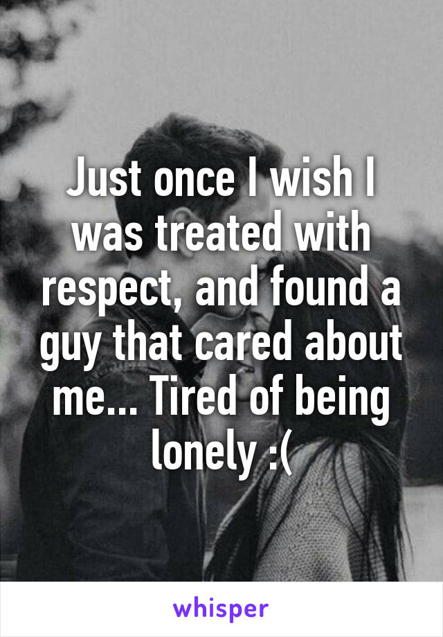 Just once I wish I was treated with respect, and found a guy that cared about me... Tired of being lonely :(