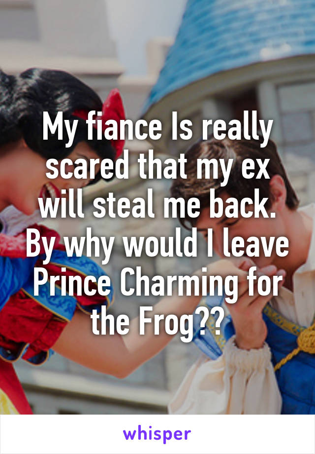 My fiance Is really scared that my ex will steal me back. By why would I leave Prince Charming for the Frog??