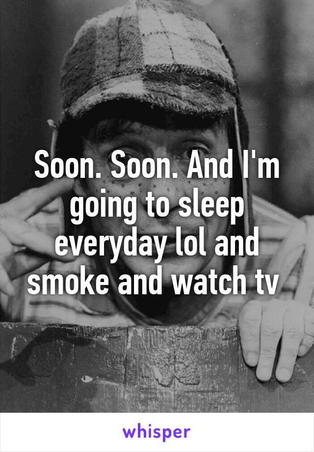 Soon. Soon. And I'm going to sleep everyday lol and smoke and watch tv 