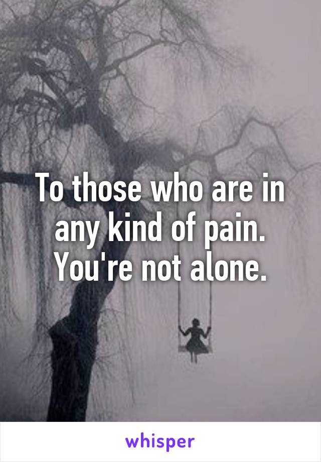 To those who are in any kind of pain. You're not alone.