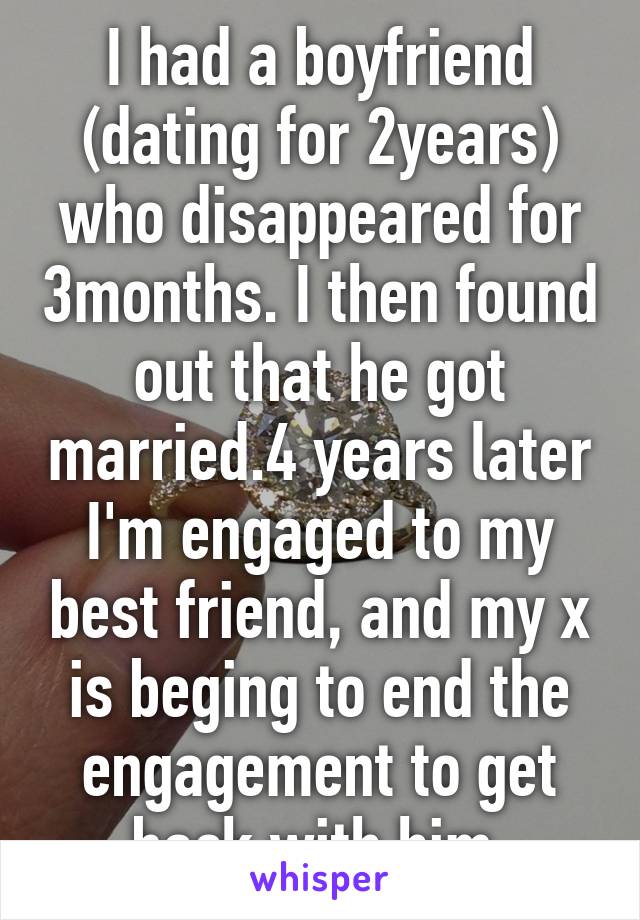 I had a boyfriend (dating for 2years) who disappeared for 3months. I then found out that he got married.4 years later I'm engaged to my best friend, and my x is beging to end the engagement to get back with him.