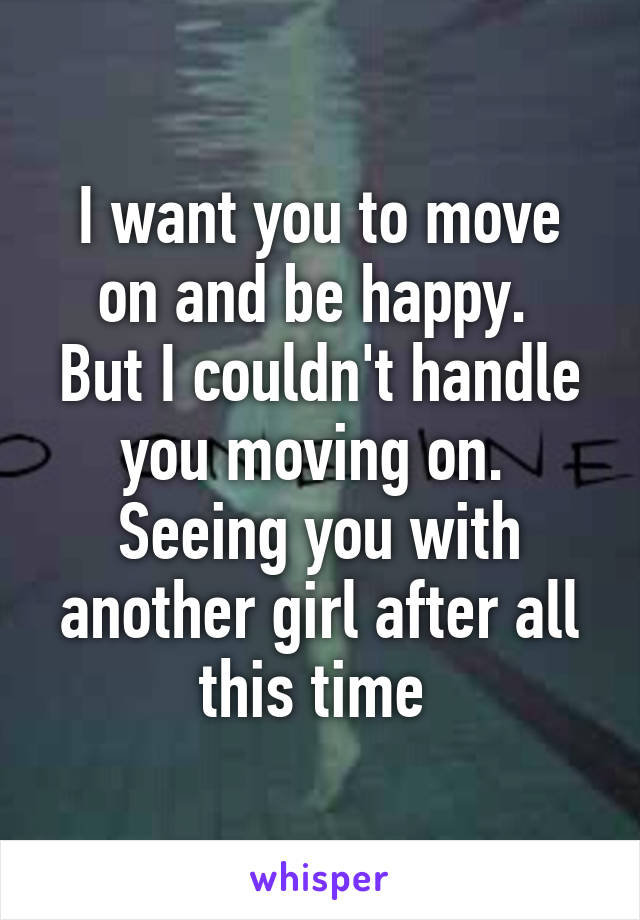 I want you to move on and be happy. 
But I couldn't handle you moving on. 
Seeing you with another girl after all this time 