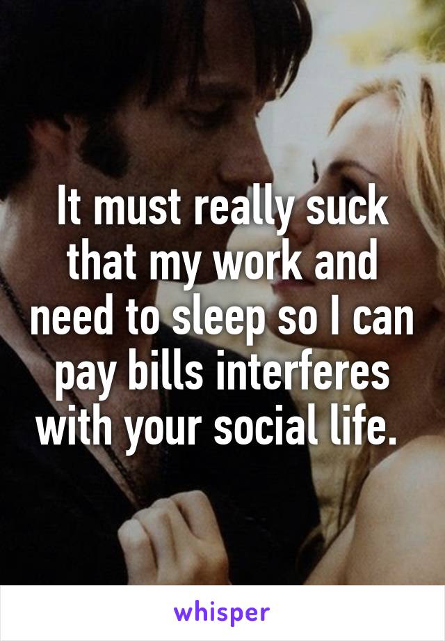 It must really suck that my work and need to sleep so I can pay bills interferes with your social life. 