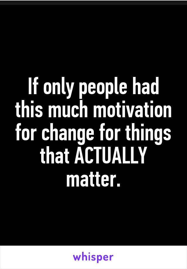 If only people had this much motivation for change for things that ACTUALLY matter.