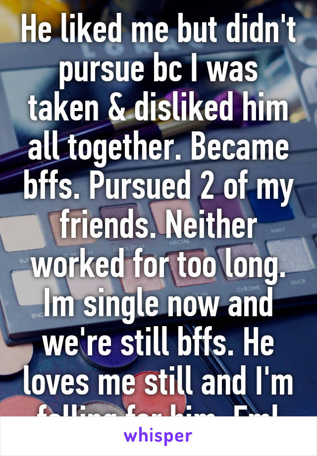 He liked me but didn't pursue bc I was taken & disliked him all together. Became bffs. Pursued 2 of my friends. Neither worked for too long. Im single now and we're still bffs. He loves me still and I'm falling for him. Fml