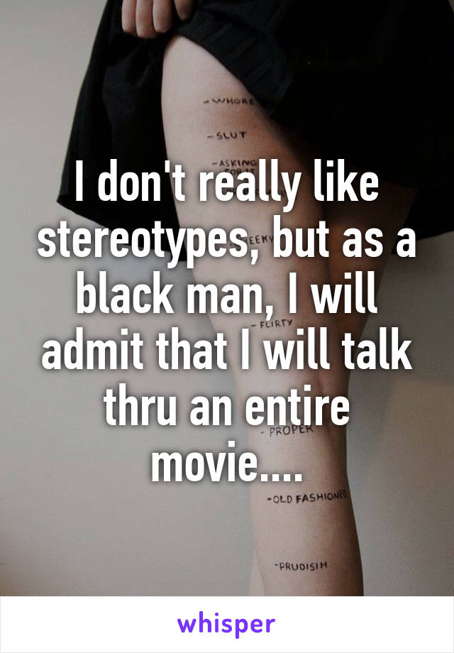 I don't really like stereotypes, but as a black man, I will admit that I will talk thru an entire movie....