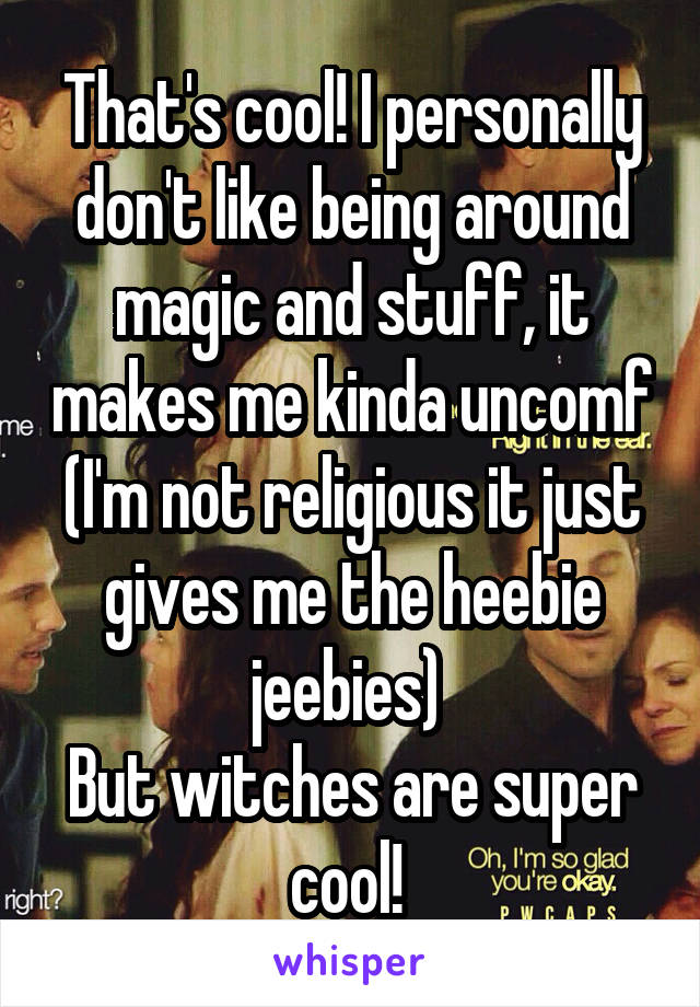 That's cool! I personally don't like being around magic and stuff, it makes me kinda uncomf (I'm not religious it just gives me the heebie jeebies) 
But witches are super cool! 