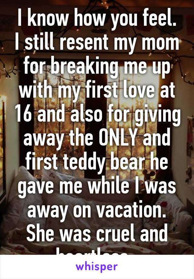 I know how you feel. I still resent my mom for breaking me up with my first love at 16 and also for giving away the ONLY and first teddy bear he gave me while I was away on vacation. She was cruel and heartless. 