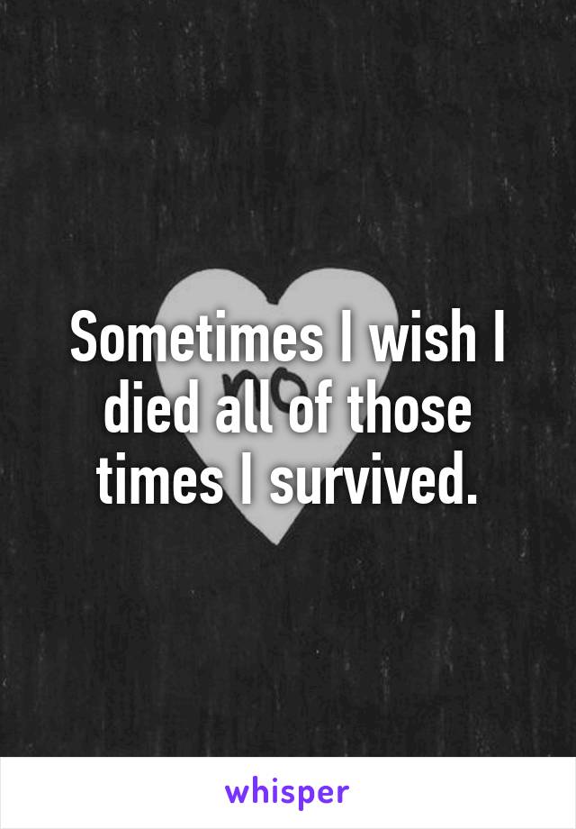 Sometimes I wish I died all of those times I survived.