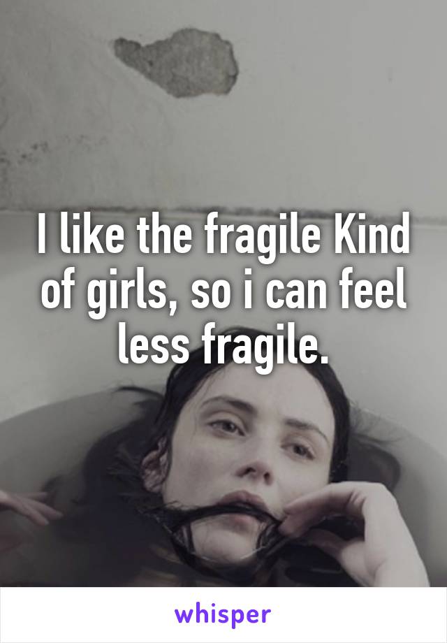 I like the fragile Kind of girls, so i can feel less fragile.
