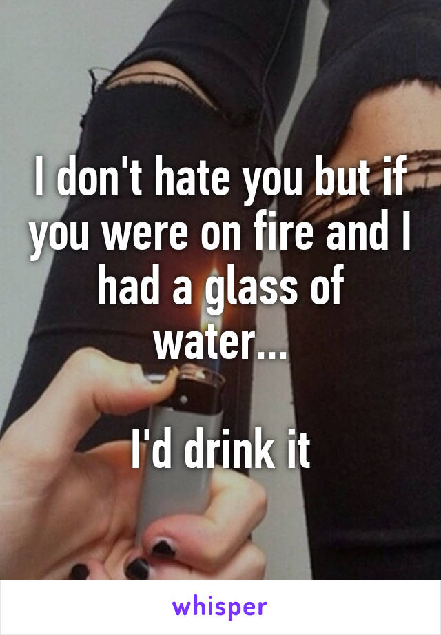 I don't hate you but if you were on fire and I had a glass of water...

I'd drink it