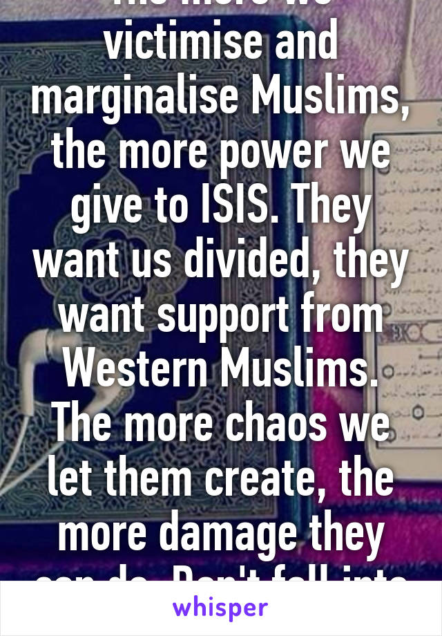 The more we victimise and marginalise Muslims, the more power we give to ISIS. They want us divided, they want support from Western Muslims. The more chaos we let them create, the more damage they can do. Don't fall into this trap.