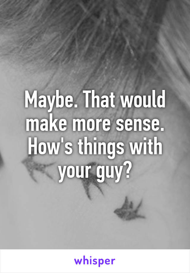 Maybe. That would make more sense. How's things with your guy?