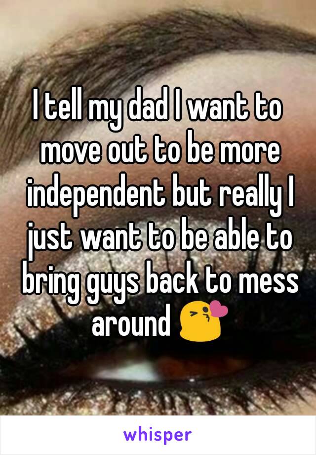 I tell my dad I want to move out to be more independent but really I just want to be able to bring guys back to mess around 😘