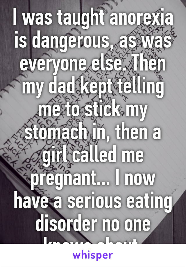 I was taught anorexia is dangerous, as was everyone else. Then my dad kept telling me to stick my stomach in, then a girl called me pregnant... I now have a serious eating disorder no one knows about.