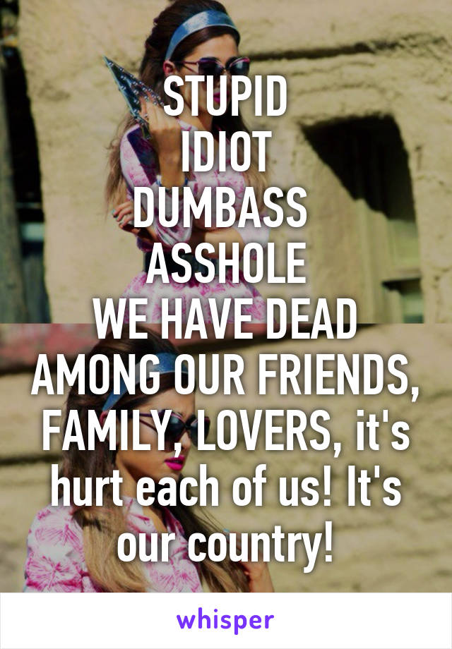 STUPID
IDIOT
DUMBASS 
ASSHOLE
WE HAVE DEAD AMONG OUR FRIENDS, FAMILY, LOVERS, it's hurt each of us! It's our country!