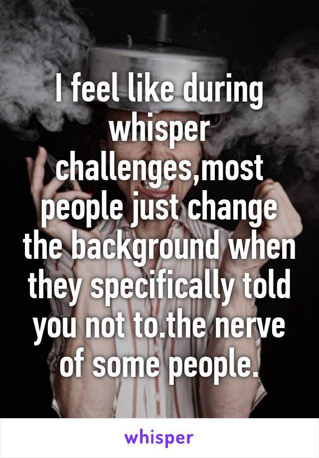 I feel like during whisper challenges,most people just change the background when they specifically told you not to.the nerve of some people.