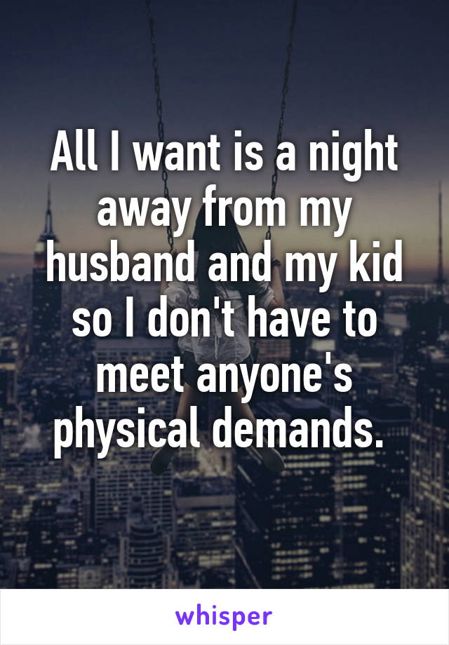 All I want is a night away from my husband and my kid so I don't have to meet anyone's physical demands. 
