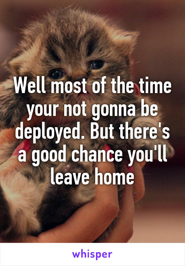 Well most of the time your not gonna be deployed. But there's a good chance you'll leave home